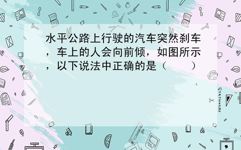 水平公路上行驶的汽车突然刹车，车上的人会向前倾，如图所示，以下说法中正确的是（　　）