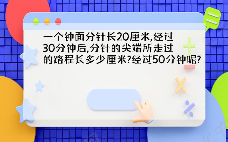 一个钟面分针长20厘米,经过30分钟后,分针的尖端所走过的路程长多少厘米?经过50分钟呢?