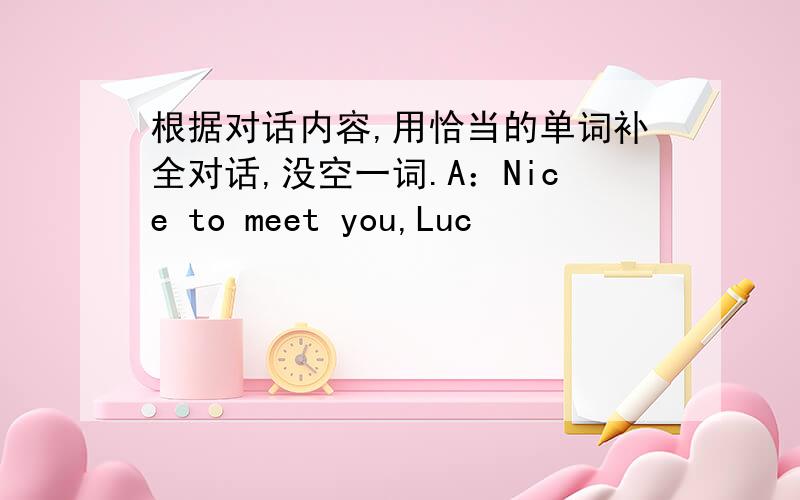 根据对话内容,用恰当的单词补全对话,没空一词.A：Nice to meet you,Luc