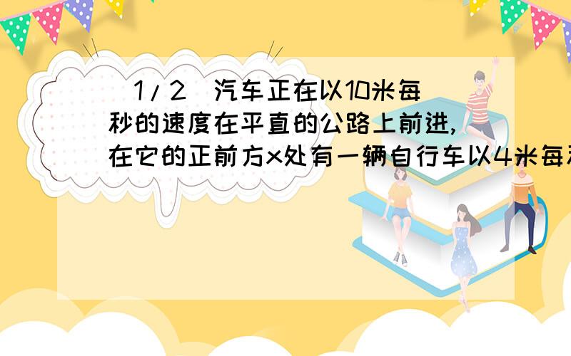 (1/2)汽车正在以10米每秒的速度在平直的公路上前进,在它的正前方x处有一辆自行车以4米每秒的速度做同...