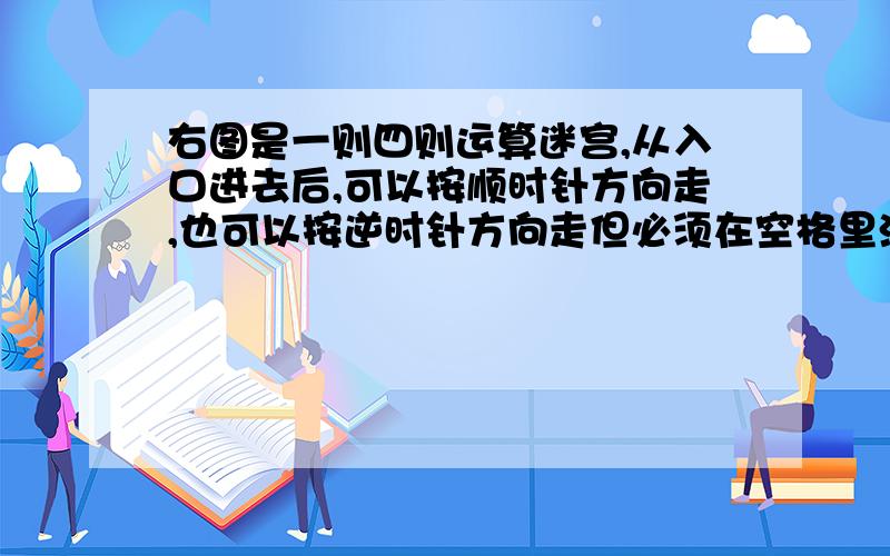 右图是一则四则运算迷宫,从入口进去后,可以按顺时针方向走,也可以按逆时针方向走但必须在空格里添上