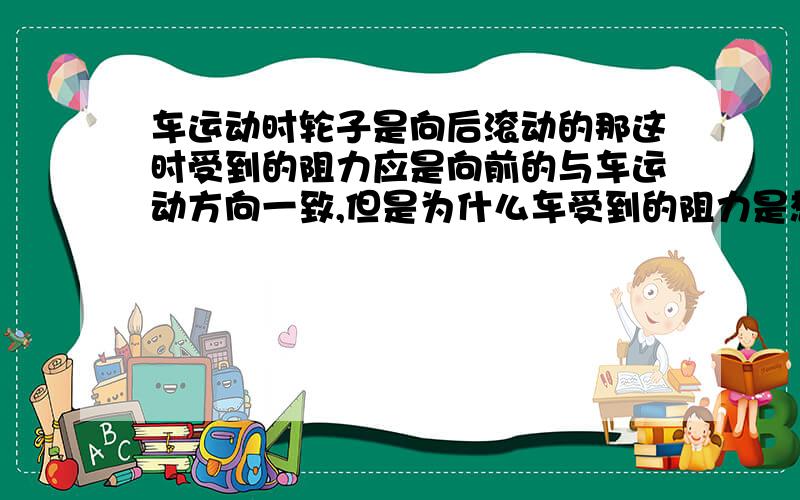 车运动时轮子是向后滚动的那这时受到的阻力应是向前的与车运动方向一致,但是为什么车受到的阻力是想后的