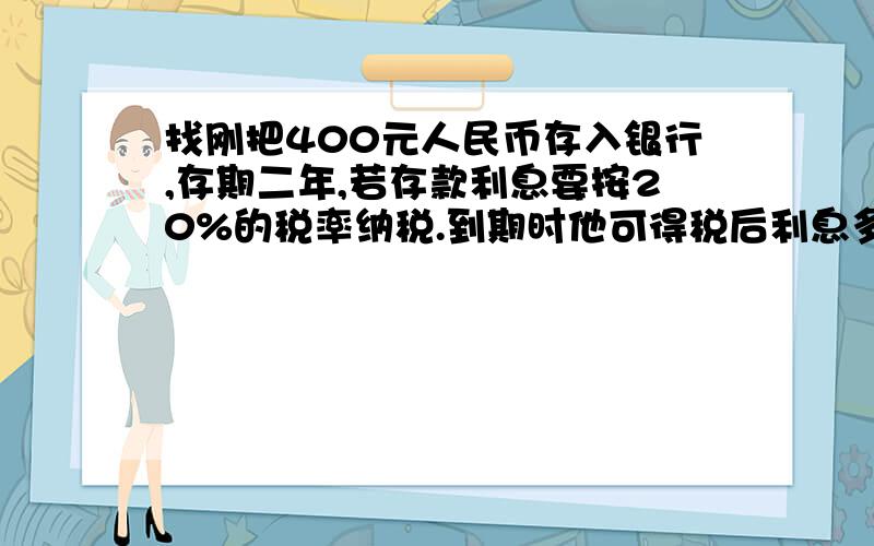 找刚把400元人民币存入银行,存期二年,若存款利息要按20%的税率纳税.到期时他可得税后利息多少元?（年利