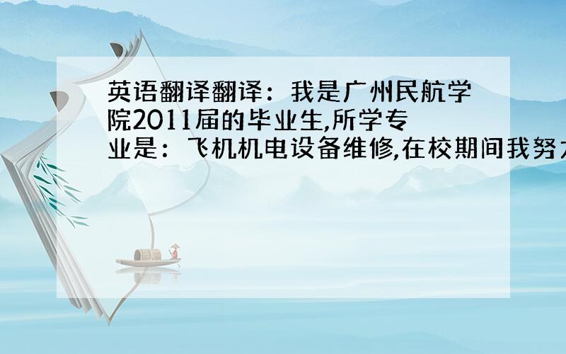 英语翻译翻译：我是广州民航学院2011届的毕业生,所学专业是：飞机机电设备维修,在校期间我努力学习相关的专业长知识,积极