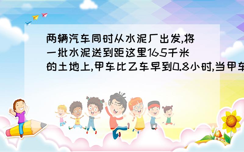 两辆汽车同时从水泥厂出发,将一批水泥送到距这里165千米的土地上,甲车比乙车早到0.8小时,当甲车到达时,