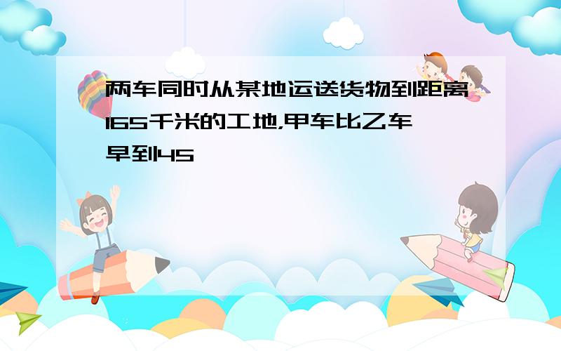 两车同时从某地运送货物到距离165千米的工地，甲车比乙车早到45