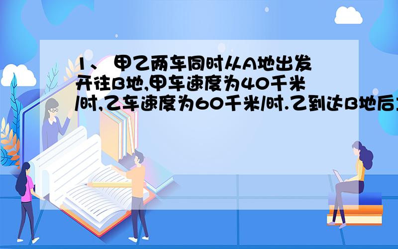 1、 甲乙两车同时从A地出发开往B地,甲车速度为40千米/时,乙车速度为60千米/时.乙到达B地后立即掉头,与