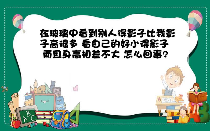 在玻璃中看到别人得影子比我影子高很多 看自己的好小得影子 而且身高相差不大 怎么回事?