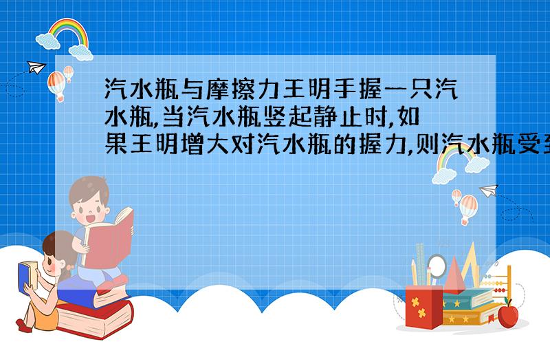 汽水瓶与摩擦力王明手握一只汽水瓶,当汽水瓶竖起静止时,如果王明增大对汽水瓶的握力,则汽水瓶受到的（ ）A、重力增大.B、