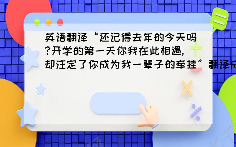 英语翻译“还记得去年的今天吗?开学的第一天你我在此相遇,却注定了你成为我一辈子的牵挂”翻译成英语!