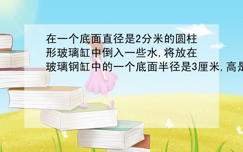 在一个底面直径是2分米的圆柱形玻璃缸中倒入一些水,将放在玻璃钢缸中的一个底面半径是3厘米,高是2分米的