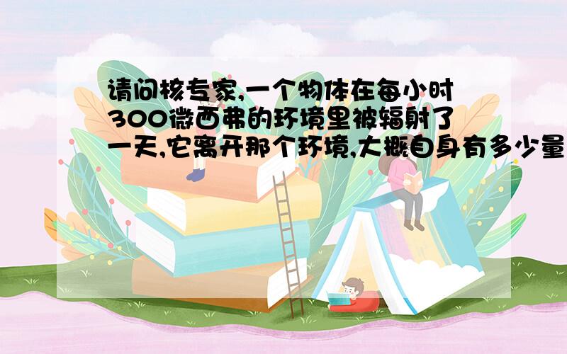 请问核专家,一个物体在每小时300微西弗的环境里被辐射了一天,它离开那个环境,大概自身有多少量的辐射.