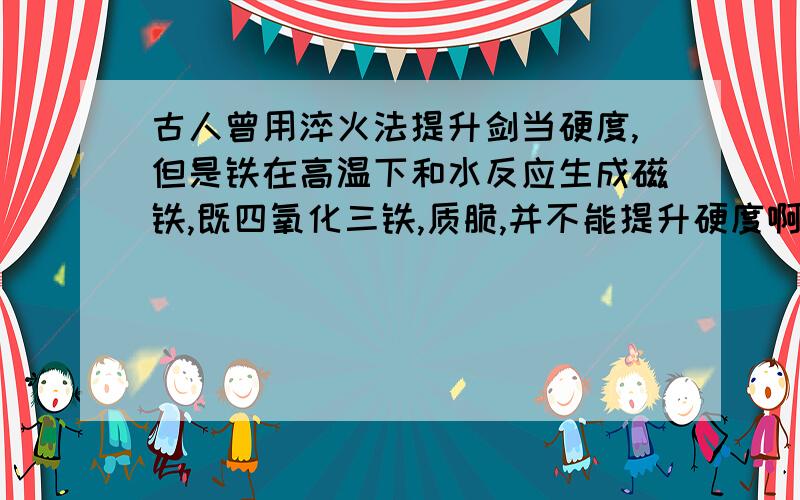 古人曾用淬火法提升剑当硬度,但是铁在高温下和水反应生成磁铁,既四氧化三铁,质脆,并不能提升硬度啊?