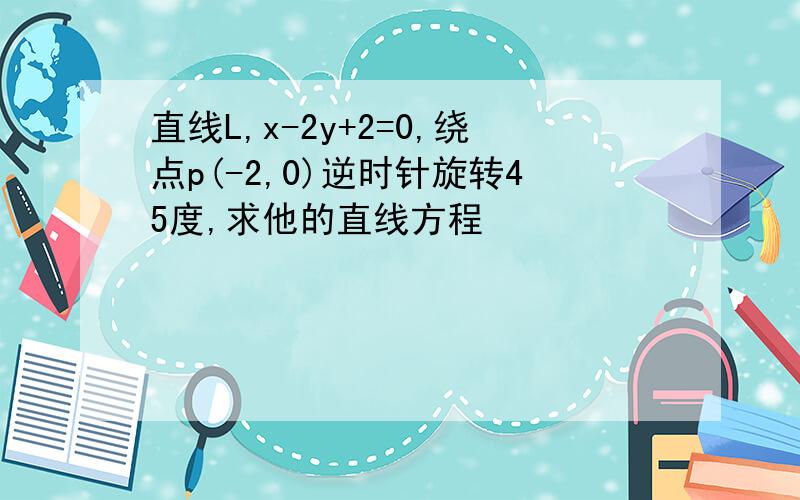 直线L,x-2y+2=0,绕点p(-2,0)逆时针旋转45度,求他的直线方程