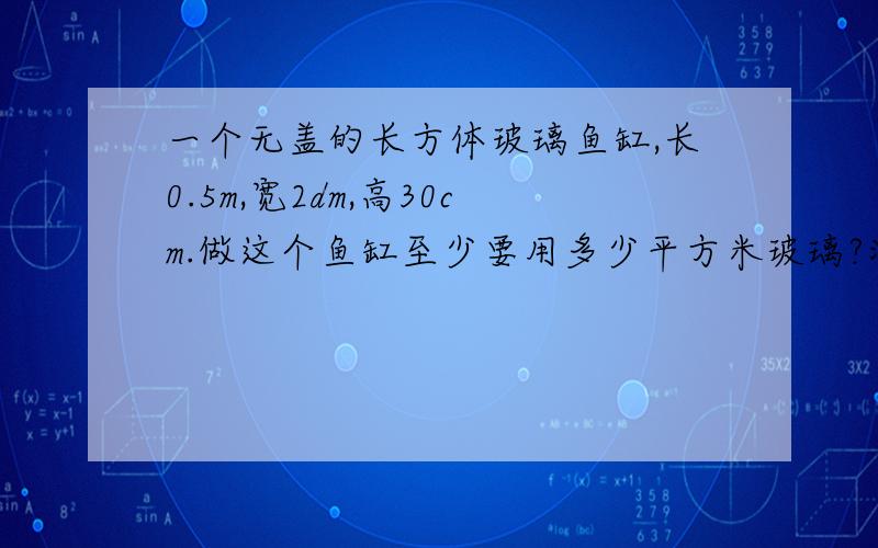 一个无盖的长方体玻璃鱼缸,长0.5m,宽2dm,高30cm.做这个鱼缸至少要用多少平方米玻璃?浴缸中最多能盛