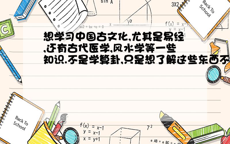 想学习中国古文化,尤其是易经,还有古代医学,风水学等一些知识.不是学算卦,只是想了解这些东西不求学的太深奥,但是非常想了