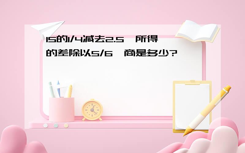 15的1/4减去2.5,所得的差除以5/6,商是多少?