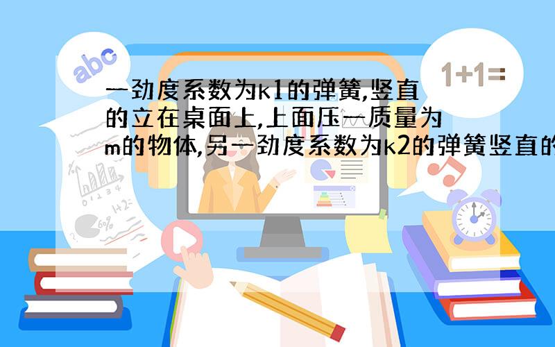 一劲度系数为k1的弹簧,竖直的立在桌面上,上面压一质量为m的物体,另一劲度系数为k2的弹簧竖直的放在物体上面,其下端与物