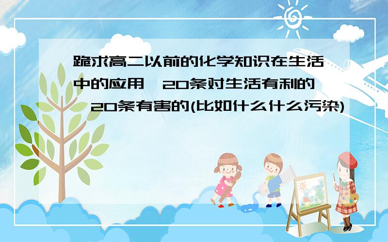 跪求高二以前的化学知识在生活中的应用,20条对生活有利的,20条有害的(比如什么什么污染)