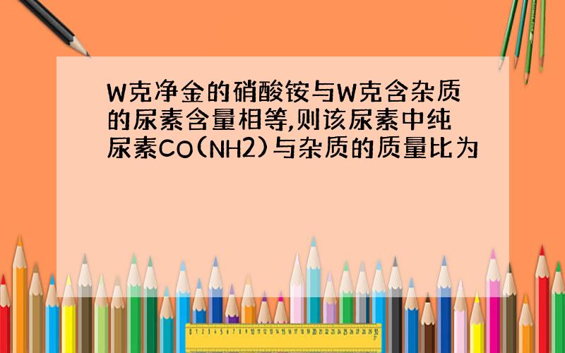 W克净金的硝酸铵与W克含杂质的尿素含量相等,则该尿素中纯尿素CO(NH2)与杂质的质量比为