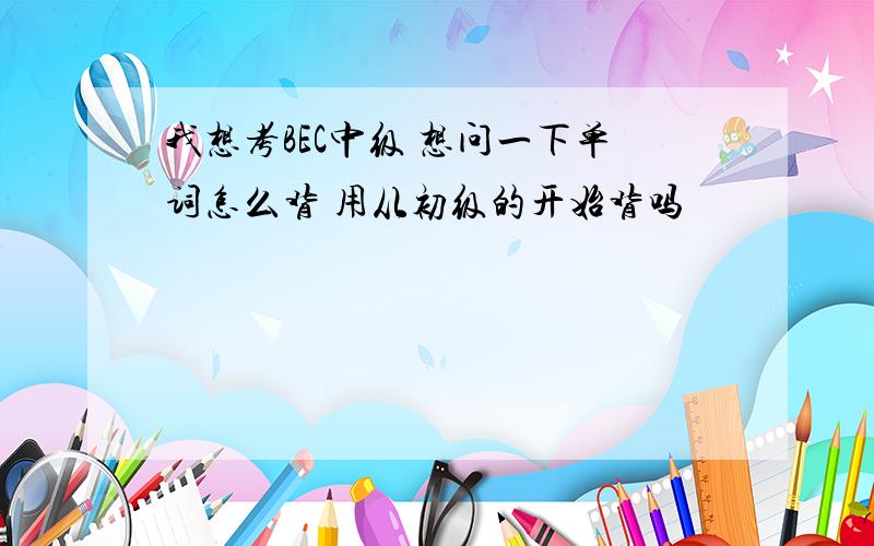 我想考BEC中级 想问一下单词怎么背 用从初级的开始背吗