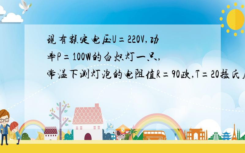 现有额定电压U=220V,功率P=100W的白炽灯一只,常温下测灯泡的电阻值R=90欧,T=20摄氏度,1：求出灯泡..