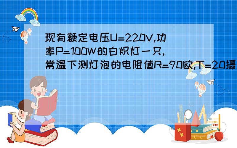 现有额定电压U=220V,功率P=100W的白炽灯一只,常温下测灯泡的电阻值R=90欧,T=20摄氏度,1： 求出灯泡.