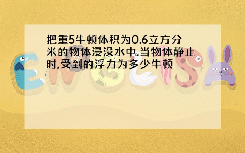 把重5牛顿体积为0.6立方分米的物体浸没水中.当物体静止时,受到的浮力为多少牛顿