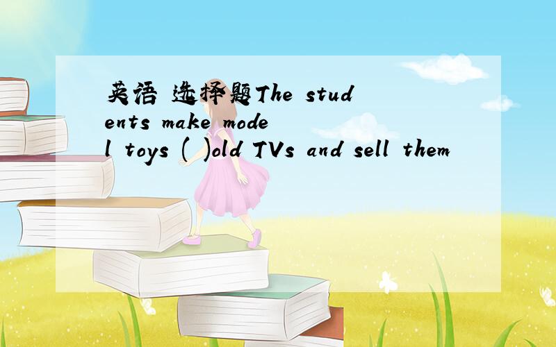 英语 选择题The students make model toys ( )old TVs and sell them