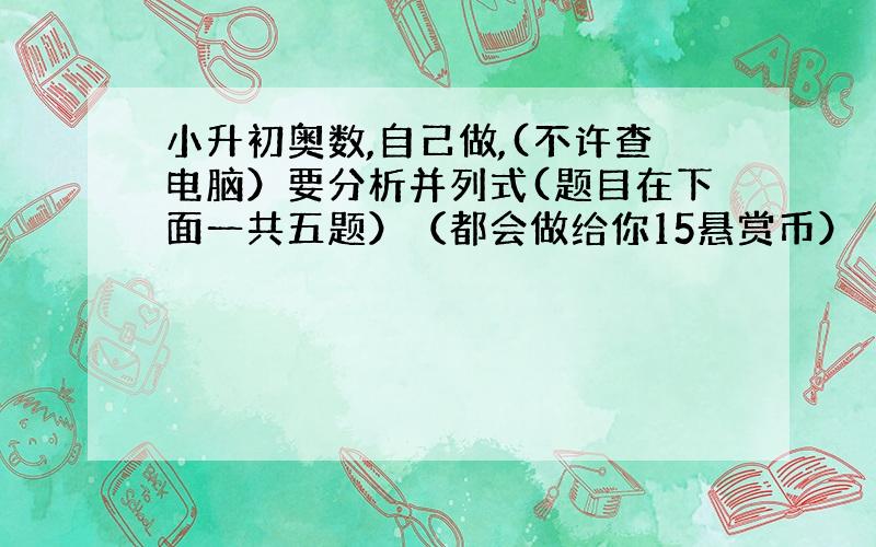 小升初奥数,自己做,(不许查电脑）要分析并列式(题目在下面一共五题）（都会做给你15悬赏币）