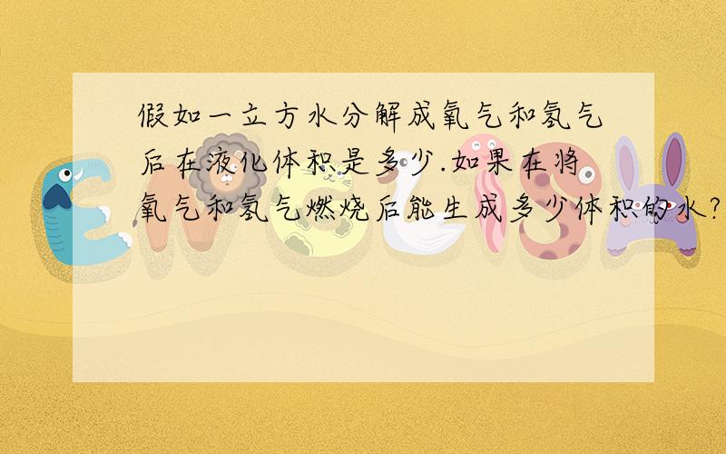 假如一立方水分解成氧气和氢气后在液化体积是多少.如果在将氧气和氢气燃烧后能生成多少体积的水?