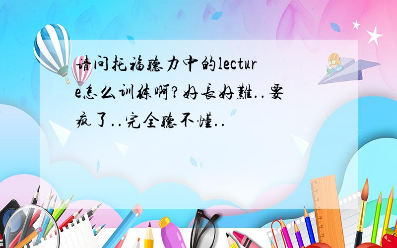 请问托福听力中的lecture怎么训练啊?好长好难..要疯了..完全听不懂..