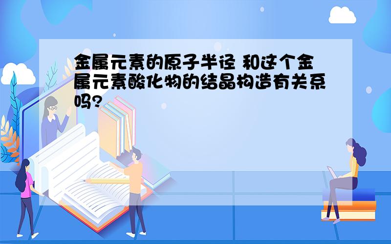 金属元素的原子半径 和这个金属元素酸化物的结晶构造有关系吗?