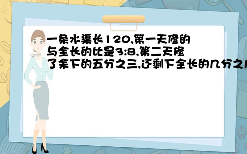 一条水渠长120,第一天修的与全长的比是3:8,第二天修了余下的五分之三,还剩下全长的几分之几没修