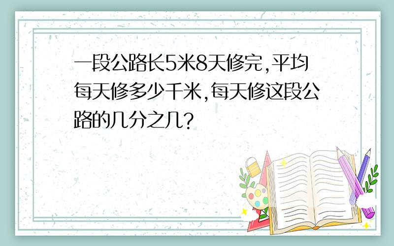 一段公路长5米8天修完,平均每天修多少千米,每天修这段公路的几分之几?