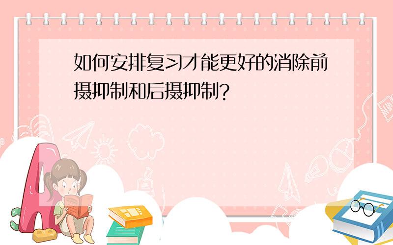 如何安排复习才能更好的消除前摄抑制和后摄抑制?