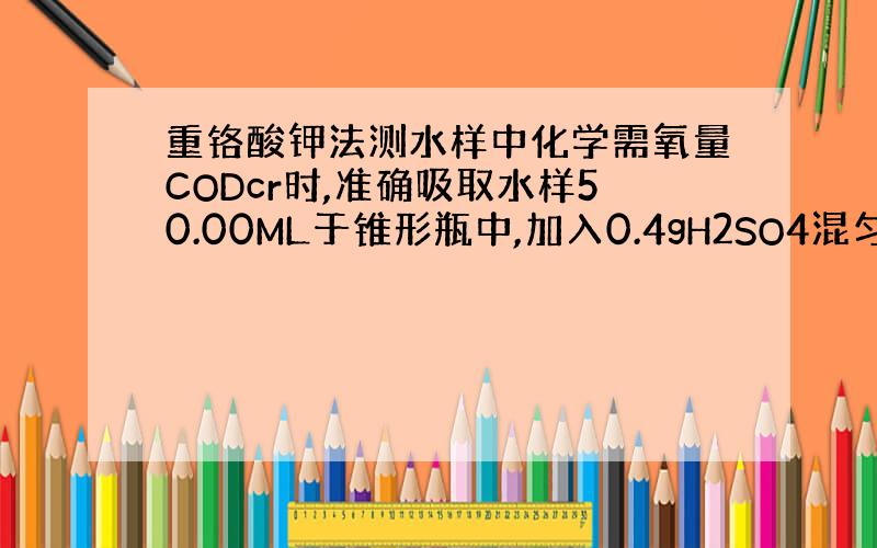 重铬酸钾法测水样中化学需氧量CODcr时,准确吸取水样50.00ML于锥形瓶中,加入0.4gH2SO4混匀,加适量K2C