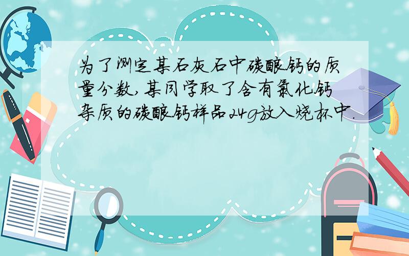 为了测定某石灰石中碳酸钙的质量分数,某同学取了含有氯化钙杂质的碳酸钙样品24g放入烧杯中.