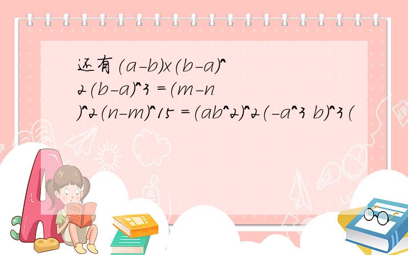 还有(a-b)x(b-a)^2(b-a)^3 =（m-n）^2（n-m）^15 =（ab^2）^2（-a^3 b）^3（