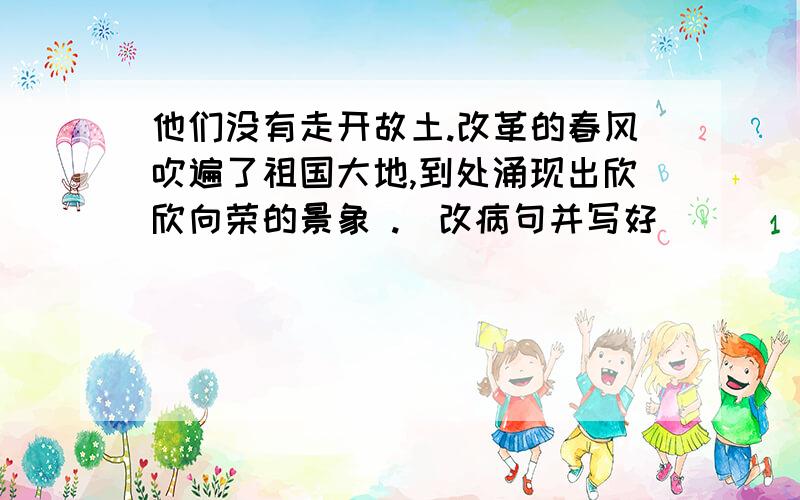 他们没有走开故土.改革的春风吹遍了祖国大地,到处涌现出欣欣向荣的景象 .（改病句并写好）