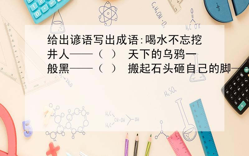 给出谚语写出成语:喝水不忘挖井人——（ ） 天下的乌鸦一般黑——（ ） 搬起石头砸自己的脚——( )