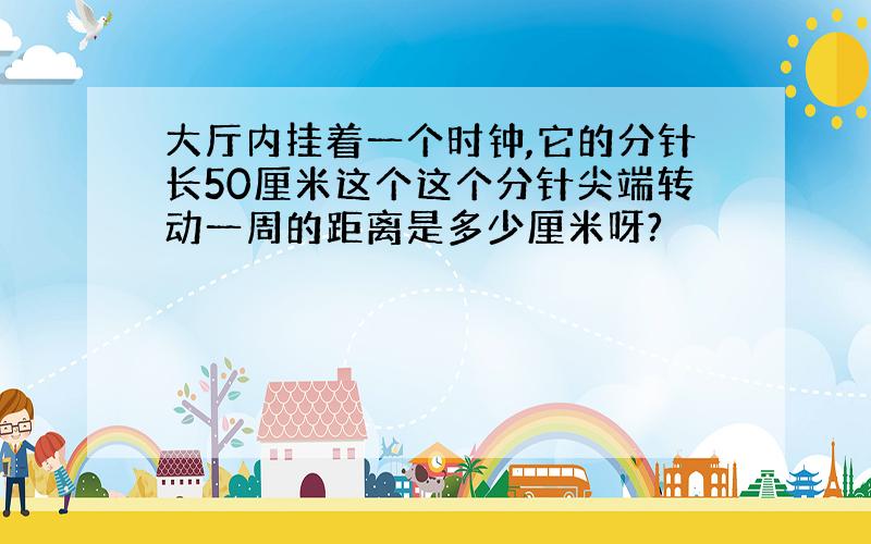 大厅内挂着一个时钟,它的分针长50厘米这个这个分针尖端转动一周的距离是多少厘米呀?