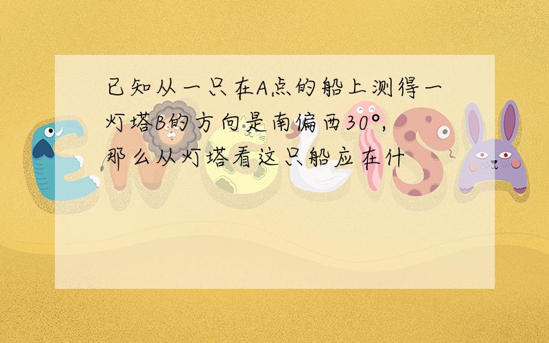 已知从一只在A点的船上测得一灯塔B的方向是南偏西30°,那么从灯塔看这只船应在什