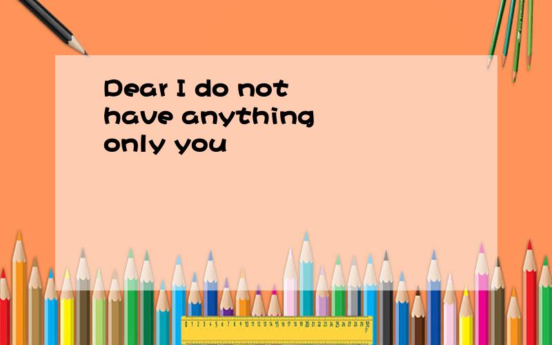 Dear I do not have anything only you