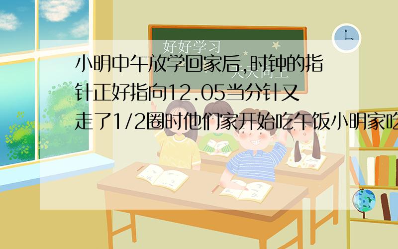 小明中午放学回家后,时钟的指针正好指向12.05当分针又走了1/2圈时他们家开始吃午饭小明家吃午饭的时间是