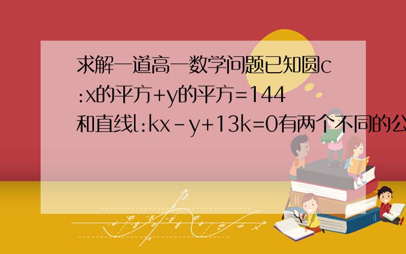 求解一道高一数学问题已知圆c:x的平方+y的平方=144和直线l:kx-y+13k=0有两个不同的公共点a，b若直线l被