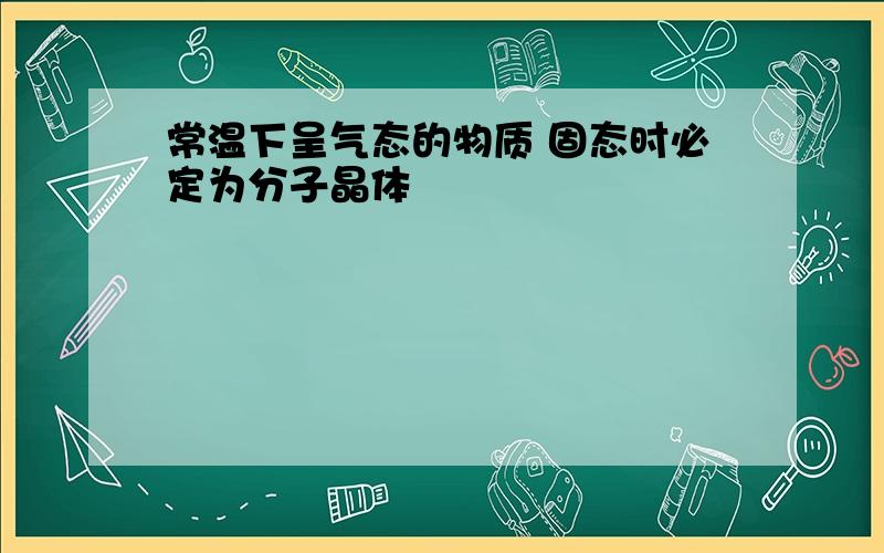 常温下呈气态的物质 固态时必定为分子晶体