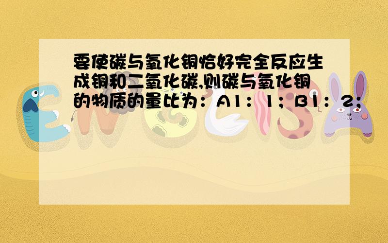 要使碳与氧化铜恰好完全反应生成铜和二氧化碳,则碳与氧化铜的物质的量比为：A1：1；B1：2；