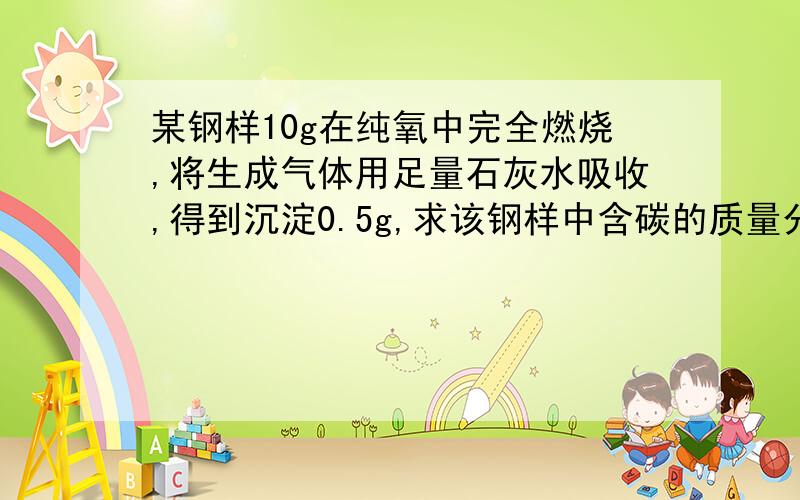 某钢样10g在纯氧中完全燃烧,将生成气体用足量石灰水吸收,得到沉淀0.5g,求该钢样中含碳的质量分数