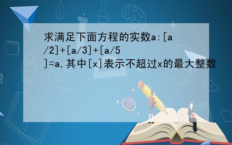 求满足下面方程的实数a:[a/2]+[a/3]+[a/5]=a,其中[x]表示不超过x的最大整数